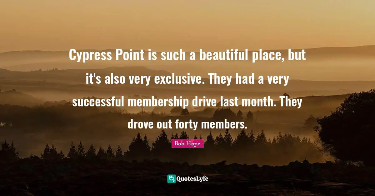 Cypress Point is such a beautiful place, but it's also very exclusive. They had a very successful membership drive last month. They drove out forty members.