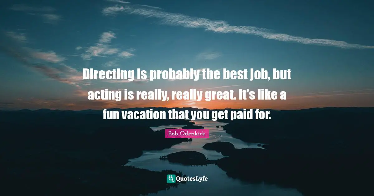 Directing is probably the best job, but acting is really, really great. It's like a fun vacation that you get paid for.