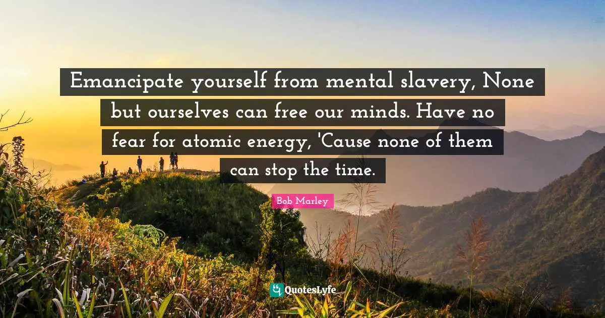 Emancipate yourself from mental slavery, None but ourselves can free our minds. Have no fear for atomic energy, 'Cause none of them can stop the time.