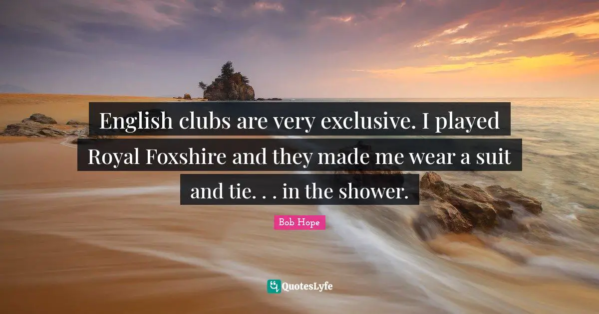 English clubs are very exclusive. I played Royal Foxshire and they made me wear a suit and tie. . . in the shower.
