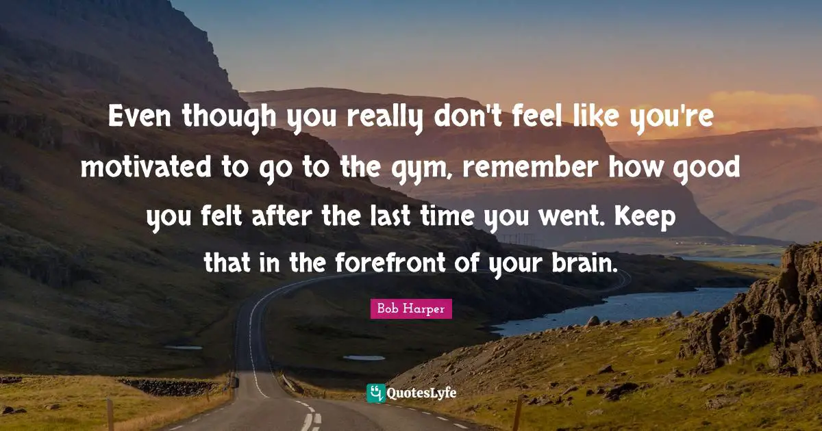 Even though you really don't feel like you're motivated to go to the gym, remember how good you felt after the last time you went. Keep that in the forefront of your brain.