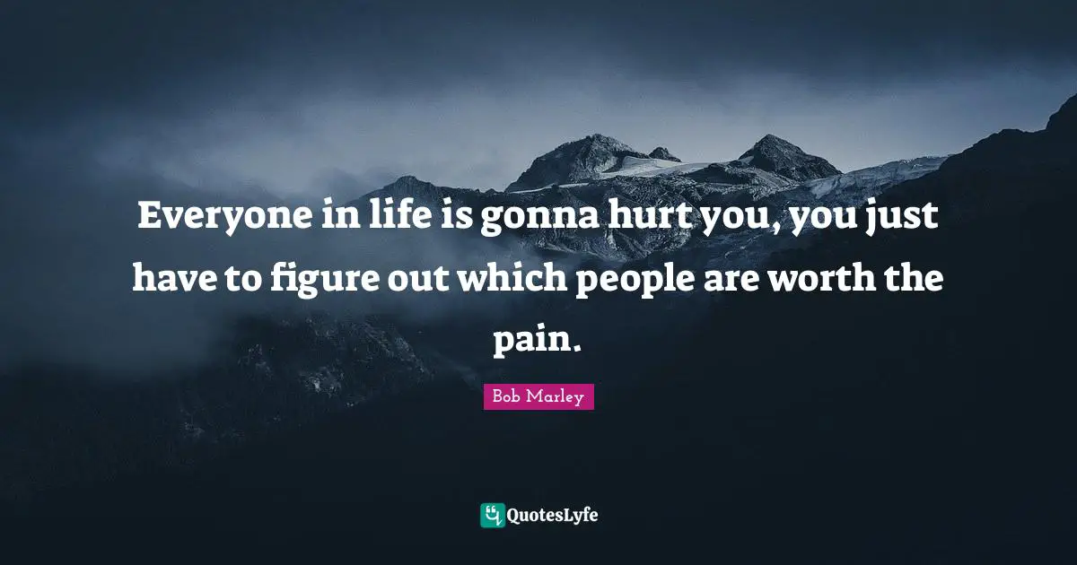 Everyone in life is gonna hurt you, you just have to figure out which people are worth the pain.