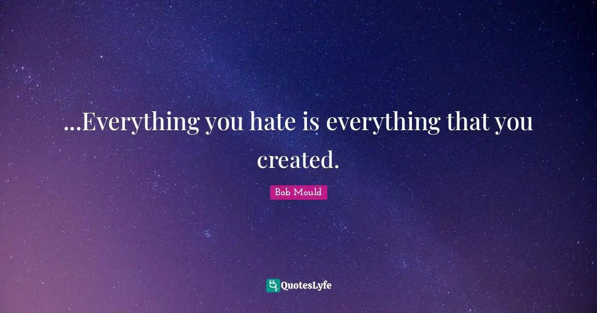 ...Everything you hate is everything that you created.