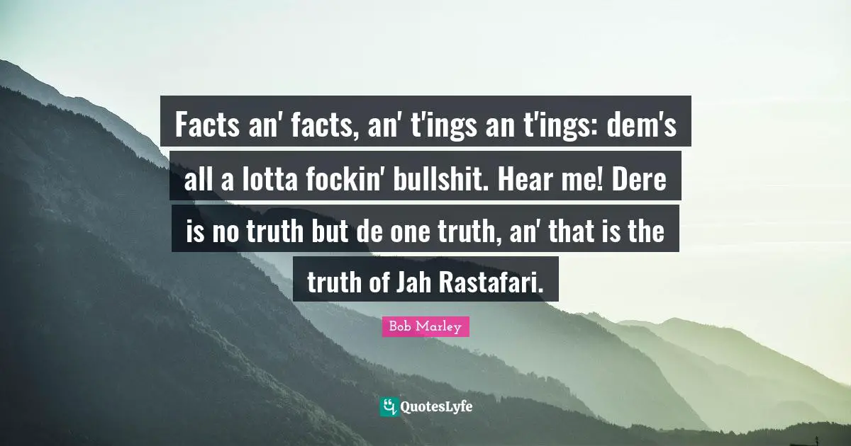 Facts an' facts, an' t'ings an t'ings: dem's all a lotta fockin' bullshit. Hear me! Dere is no truth but de one truth, an' that is the truth of Jah Rastafari.