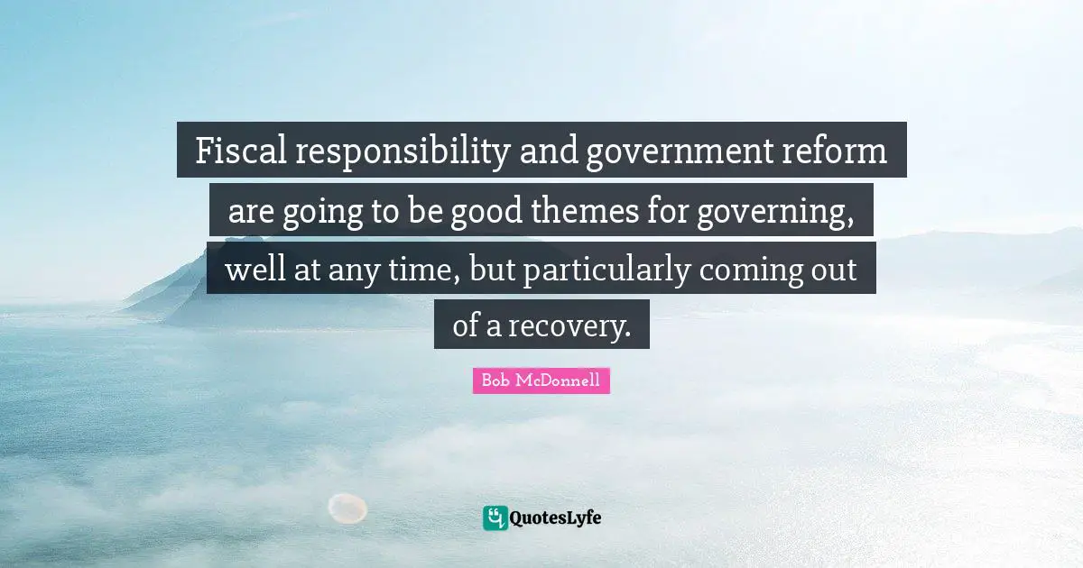Fiscal responsibility and government reform are going to be good themes for governing, well at any time, but particularly coming out of a recovery.