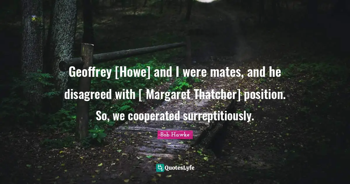 Bob Hawke Quotes: "Geoffrey [Howe] and I were mates, and he disagreed with [ Margaret Thatcher] position. So, we cooperated surreptitiously."