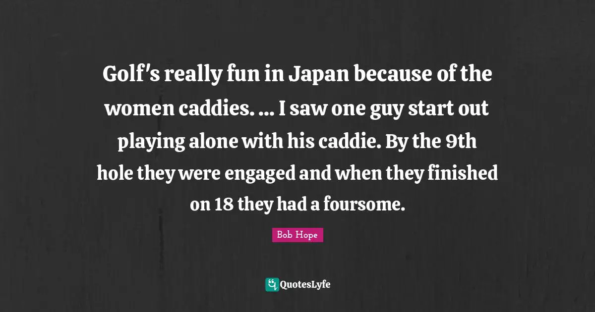 Caddies Quotes: "Golf's really fun in Japan because of the women caddies. ... I saw one guy start out playing alone with his caddie. By the 9th hole they were engaged and when they finished on 18 they had a foursome."