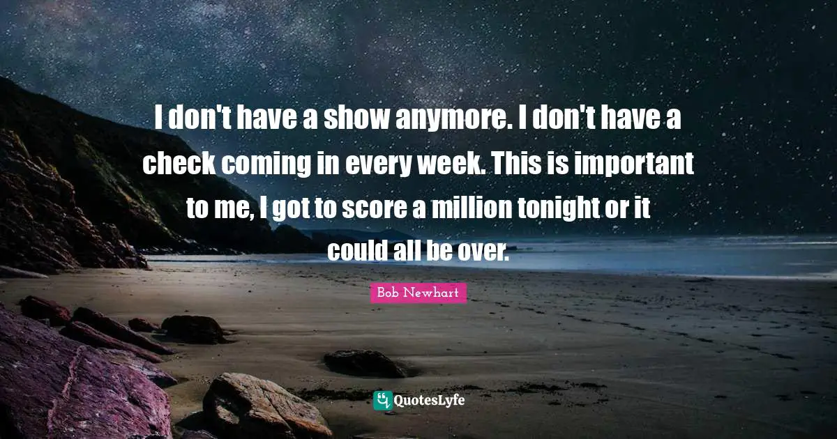 I don't have a show anymore. I don't have a check coming in every week. This is important to me, I got to score a million tonight or it could all be over.