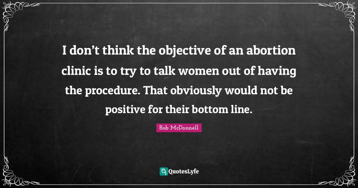 I don’t think the objective of an abortion clinic is to try to talk women out of having the procedure. That obviously would not be positive for their bottom line.