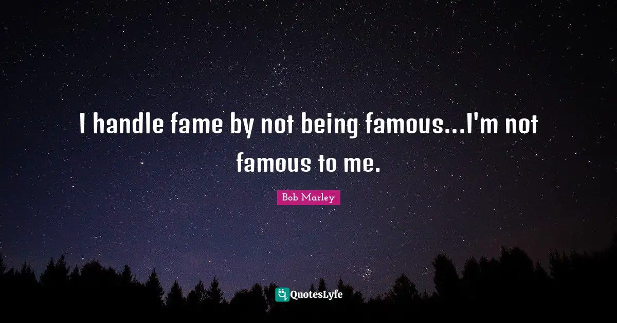 I handle fame by not being famous...I'm not famous to me.