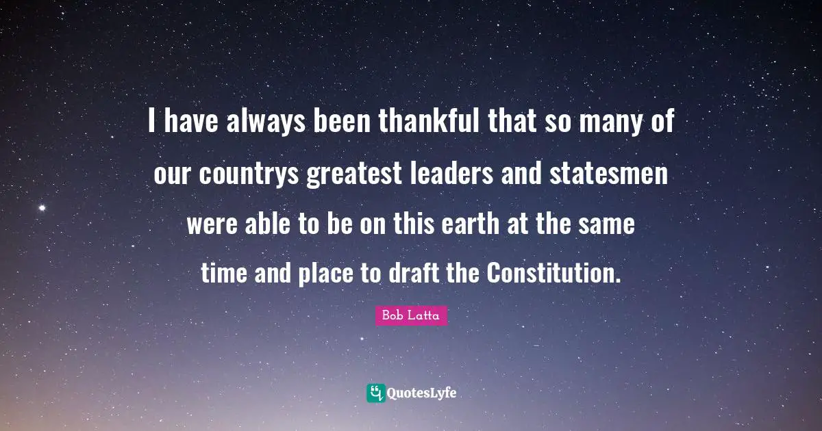 I have always been thankful that so many of our countrys greatest leaders and statesmen were able to be on this earth at the same time and place to draft the Constitution.