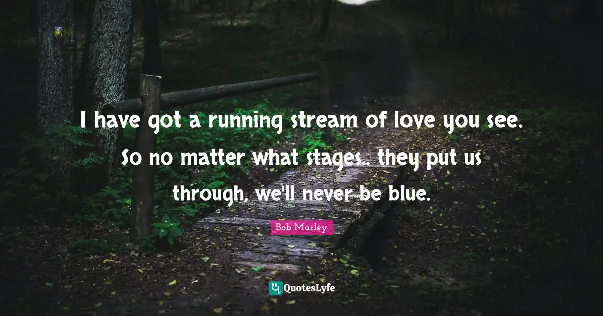 I have got a running stream of love you see. So no matter what stages.. they put us through, we'll never be blue.