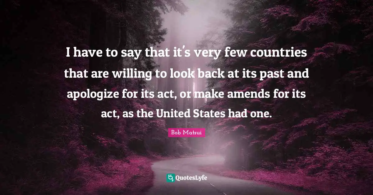 I have to say that it's very few countries that are willing to look back at its past and apologize for its act, or make amends for its act, as the United States had one.