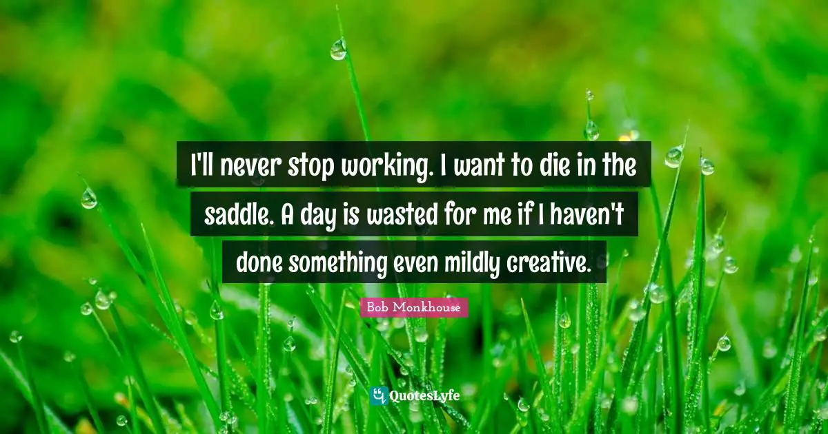 I'll never stop working. I want to die in the saddle. A day is wasted for me if I haven't done something even mildly creative.