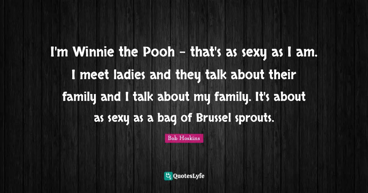 I'm Winnie the Pooh - that's as sexy as I am. I meet ladies and they talk about their family and I talk about my family. It's about as sexy as a bag of Brussel sprouts.