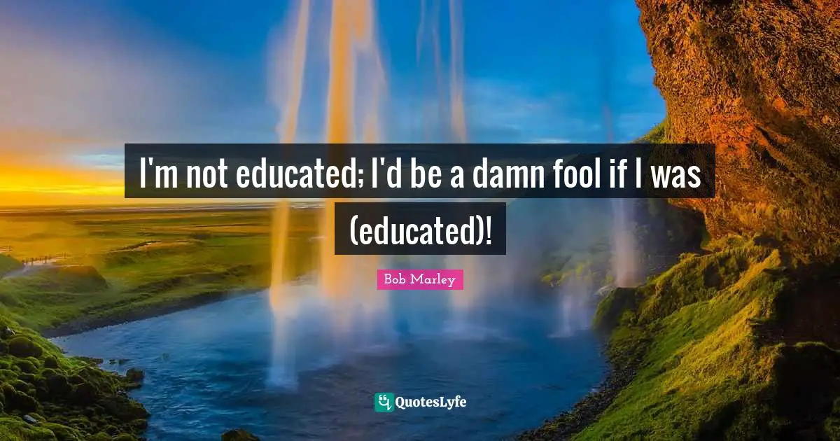 I'm not educated; I'd be a damn fool if I was (educated)!