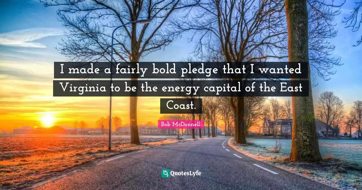 I made a fairly bold pledge that I wanted Virginia to be the energy capital of the East Coast.