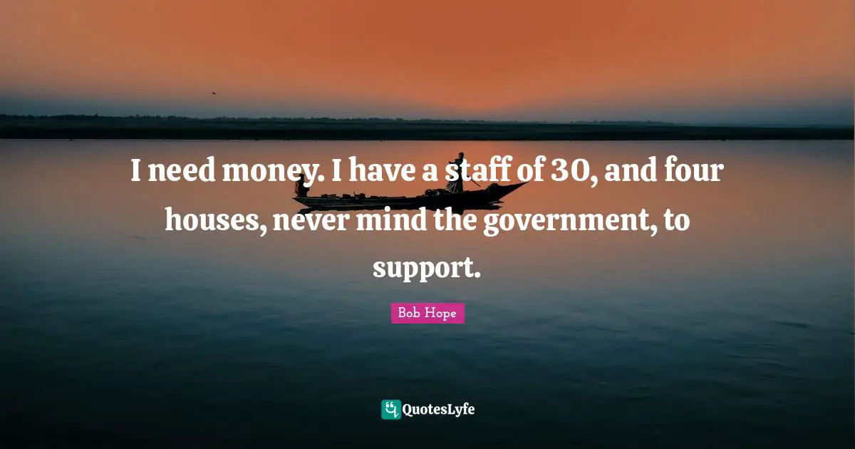 I need money. I have a staff of 30, and four houses, never mind the government, to support.