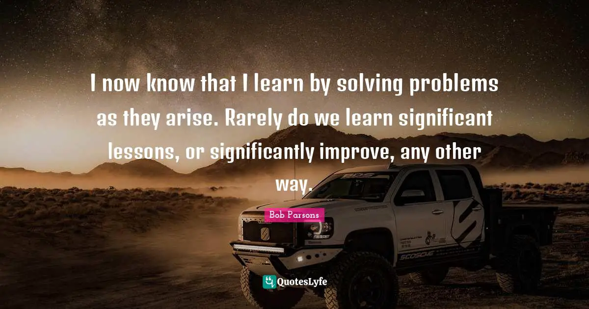 I now know that I learn by solving problems as they arise. Rarely do we learn significant lessons, or significantly improve, any other way.