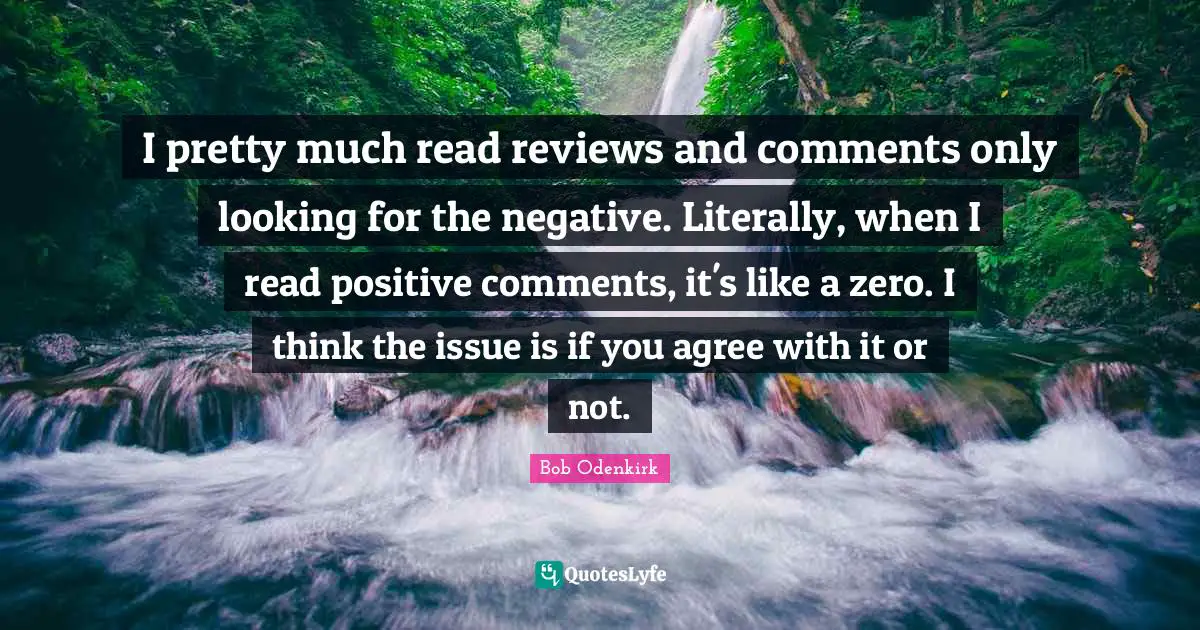 I pretty much read reviews and comments only looking for the negative. Literally, when I read positive comments, it's like a zero. I think the issue is if you agree with it or not.