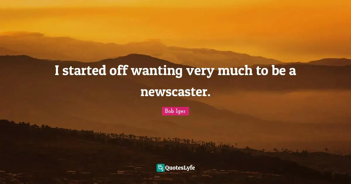 I started off wanting very much to be a newscaster.
