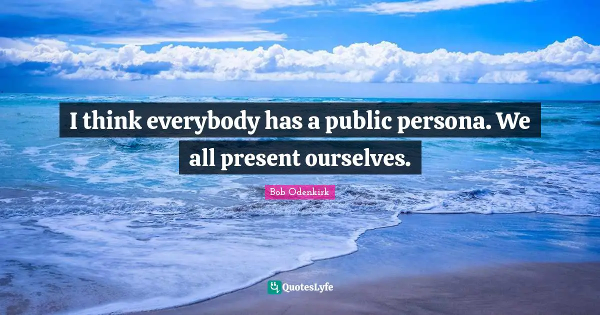 I think everybody has a public persona. We all present ourselves.