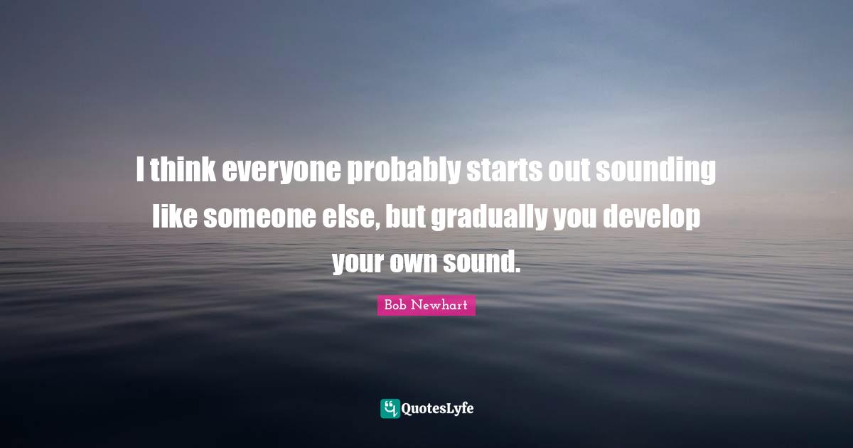 I think everyone probably starts out sounding like someone else, but gradually you develop your own sound.
