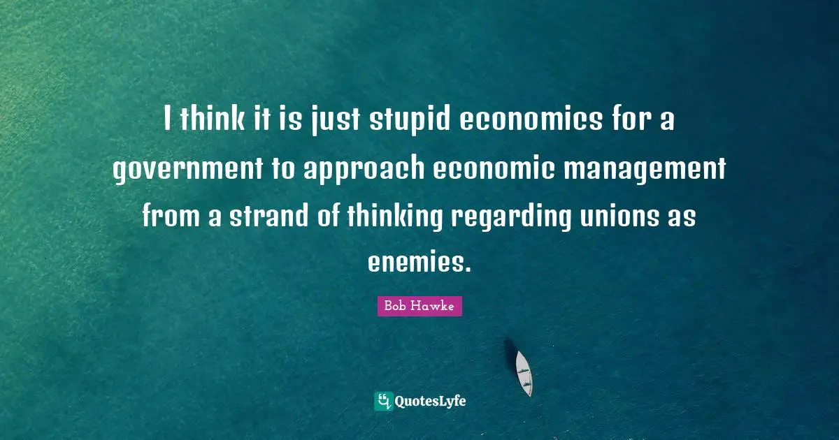 Bob Hawke Quotes: "I think it is just stupid economics for a government to approach economic management from a strand of thinking regarding unions as enemies."
