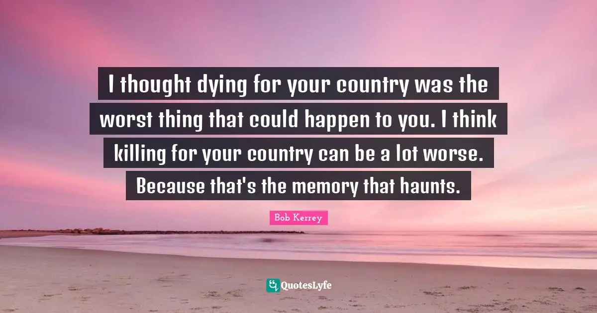 I thought dying for your country was the worst thing that could happen to you. I think killing for your country can be a lot worse. Because that's the memory that haunts.
