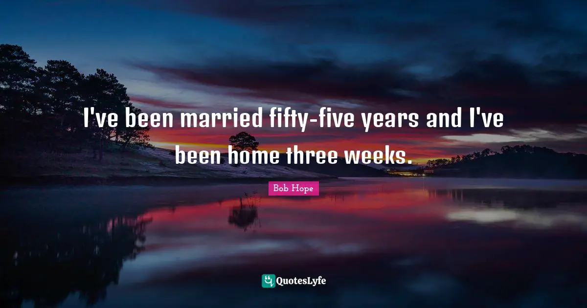 I've been married fifty-five years and I've been home three weeks.