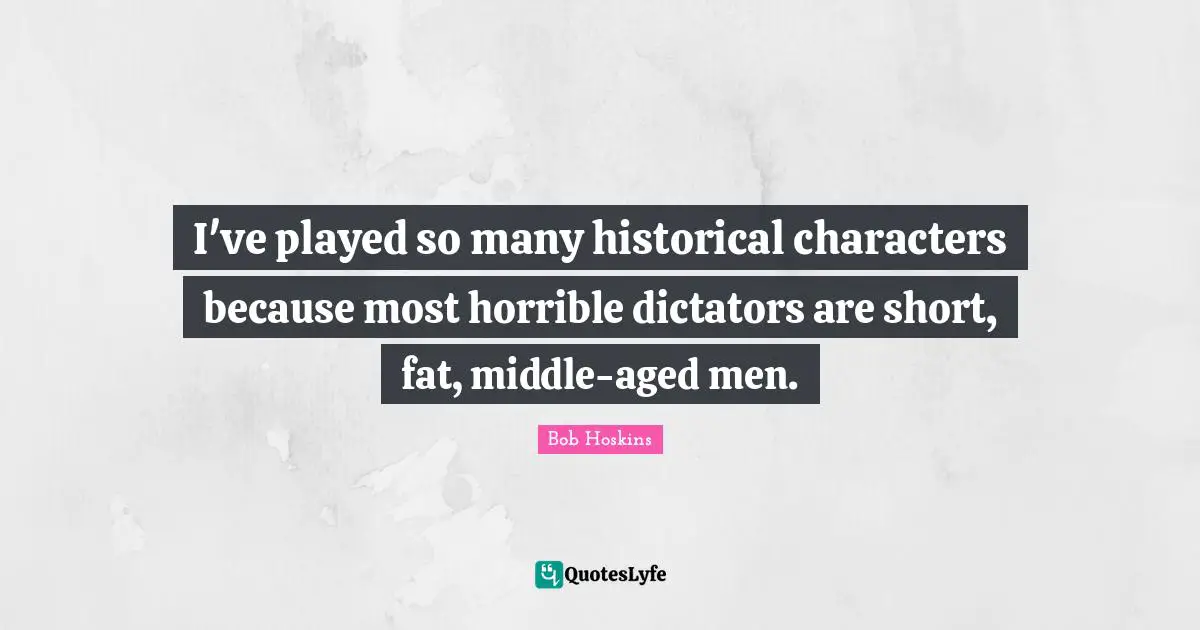 I've played so many historical characters because most horrible dictators are short, fat, middle-aged men.