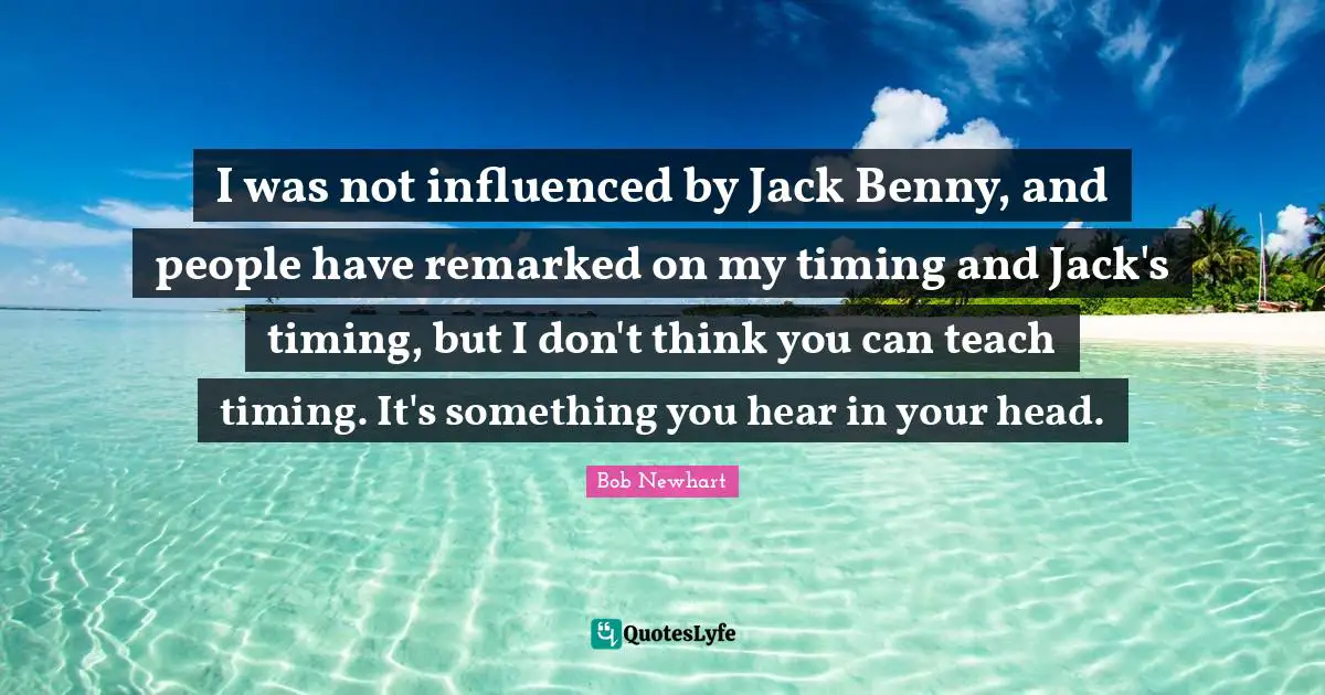 I was not influenced by Jack Benny, and people have remarked on my timing and Jack's timing, but I don't think you can teach timing. It's something you hear in your head.