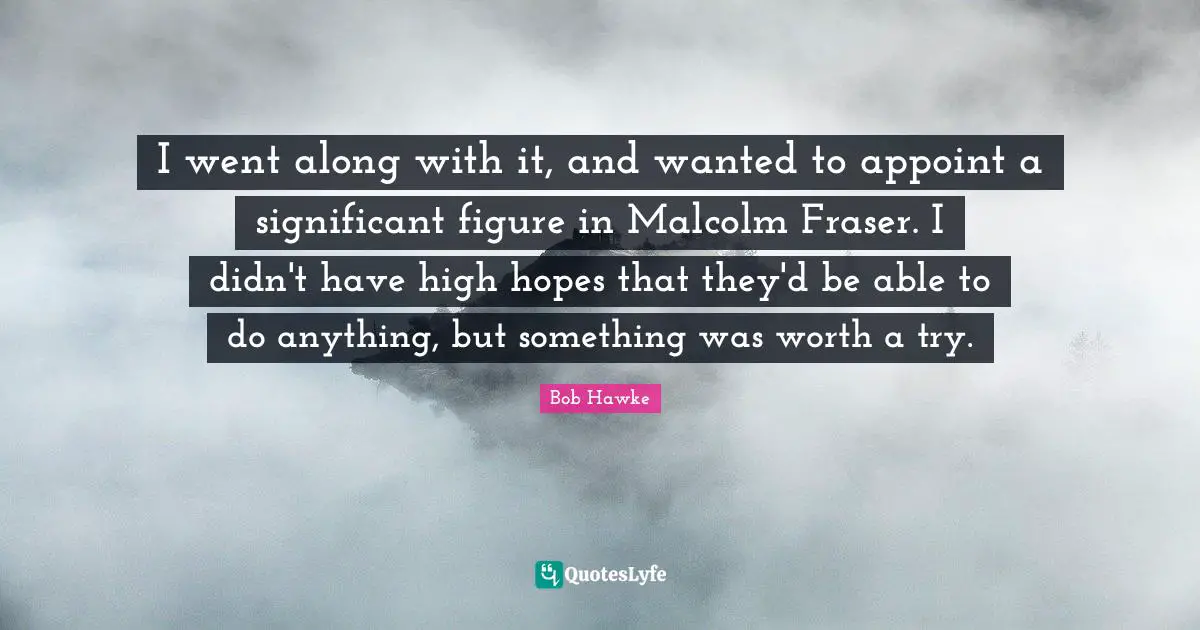 Bob Hawke Quotes: "I went along with it, and wanted to appoint a significant figure in Malcolm Fraser. I didn't have high hopes that they'd be able to do anything, but something was worth a try."