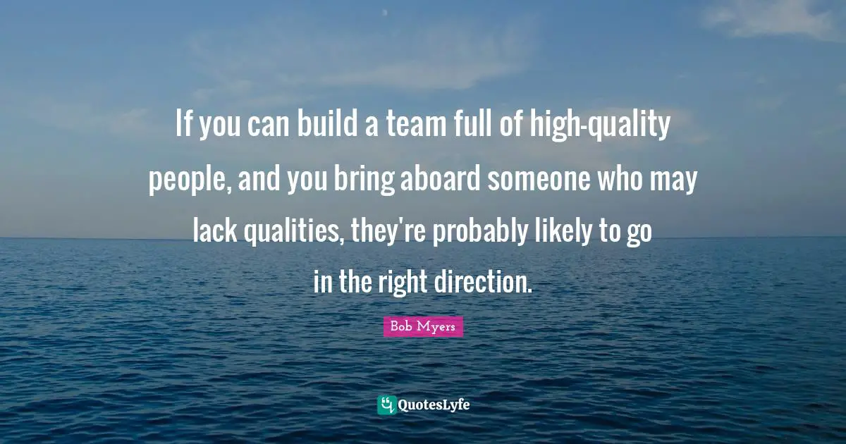 If you can build a team full of high-quality people, and you bring aboard someone who may lack qualities, they're probably likely to go in the right direction.