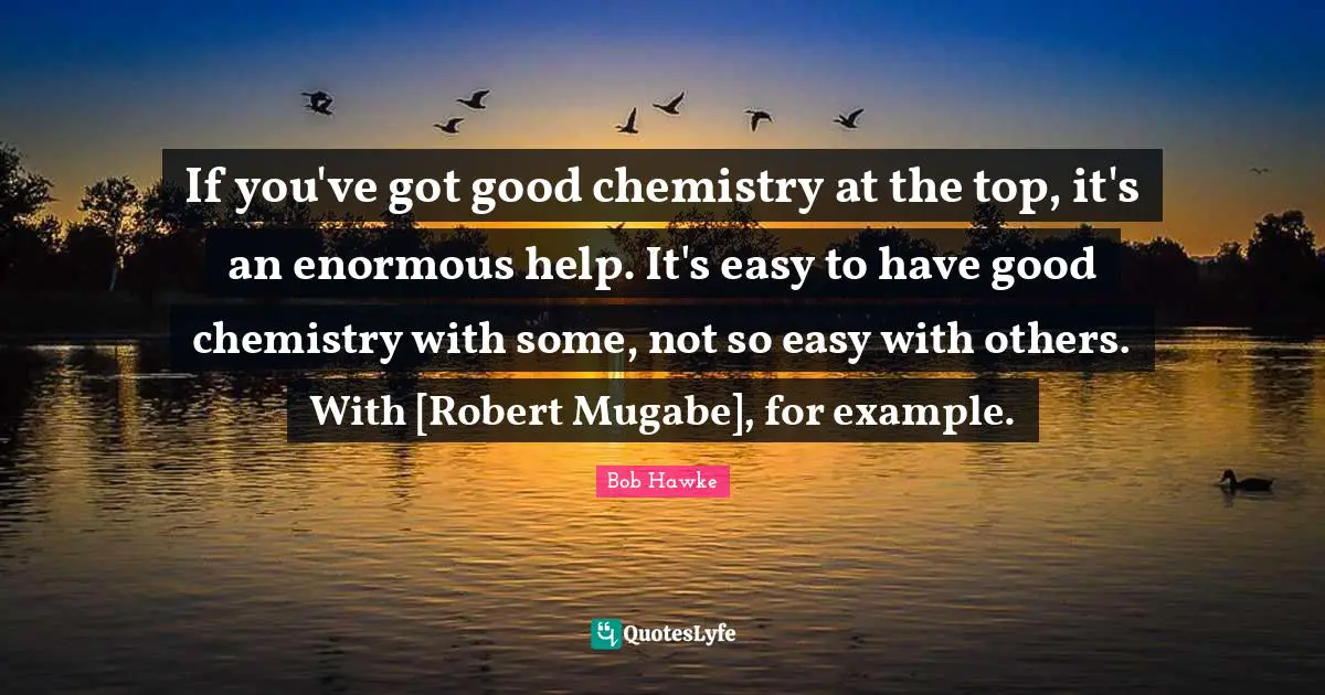 Bob Hawke Quotes: "If you've got good chemistry at the top, it's an enormous help. It's easy to have good chemistry with some, not so easy with others. With [Robert Mugabe], for example."