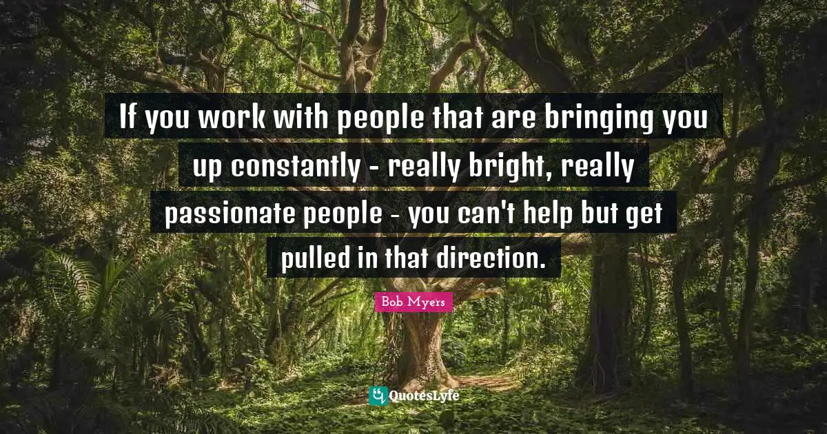 If you work with people that are bringing you up constantly - really bright, really passionate people - you can't help but get pulled in that direction.