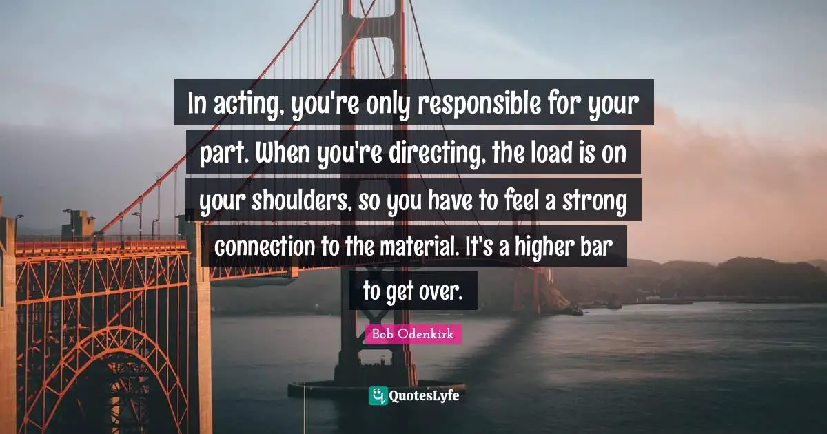 In acting, you're only responsible for your part. When you're directing, the load is on your shoulders, so you have to feel a strong connection to the material. It's a higher bar to get over.
