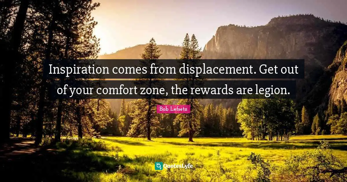 Inspiration comes from displacement. Get out of your comfort zone, the rewards are legion.