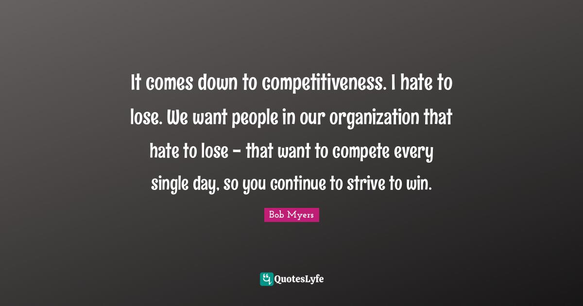 It comes down to competitiveness. I hate to lose. We want people in our organization that hate to lose - that want to compete every single day, so you continue to strive to win.