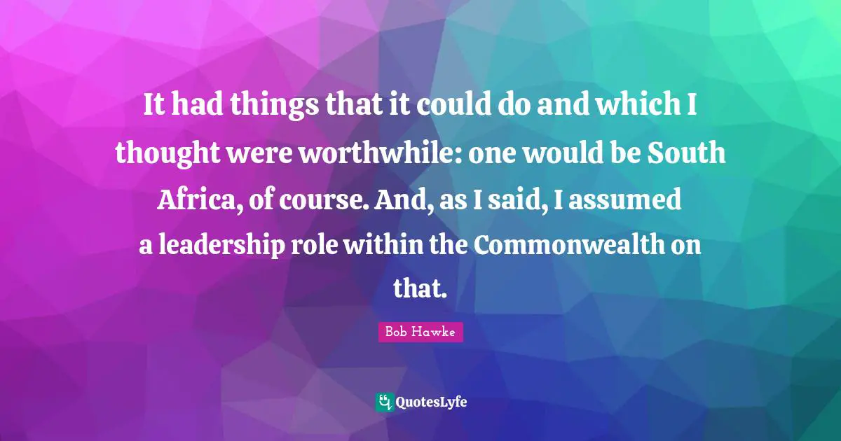 It had things that it could do and which I thought were worthwhile: one would be South Africa, of course. And, as I said, I assumed a leadership role within the Commonwealth on that.