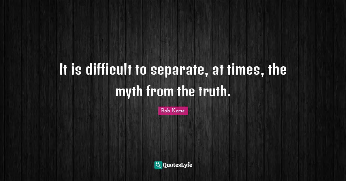 It is difficult to separate, at times, the myth from the truth.