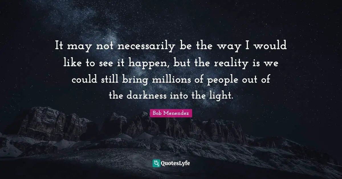 Bob Menendez Quotes: "It may not necessarily be the way I would like to see it happen, but the reality is we could still bring millions of people out of the darkness into the light."