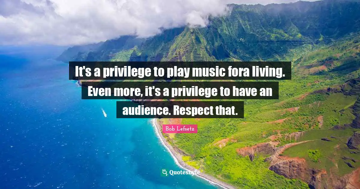 It's a privilege to play music fora living. Even more, it's a privilege to have an audience. Respect that.