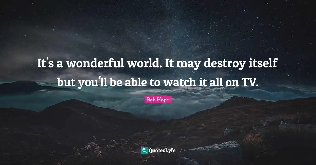 It's a wonderful world. It may destroy itself but you'll be able to watch it all on TV.