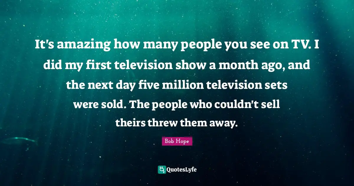 It's amazing how many people you see on TV. I did my first television show a month ago, and the next day five million television sets were sold. The people who couldn't sell theirs threw them away.