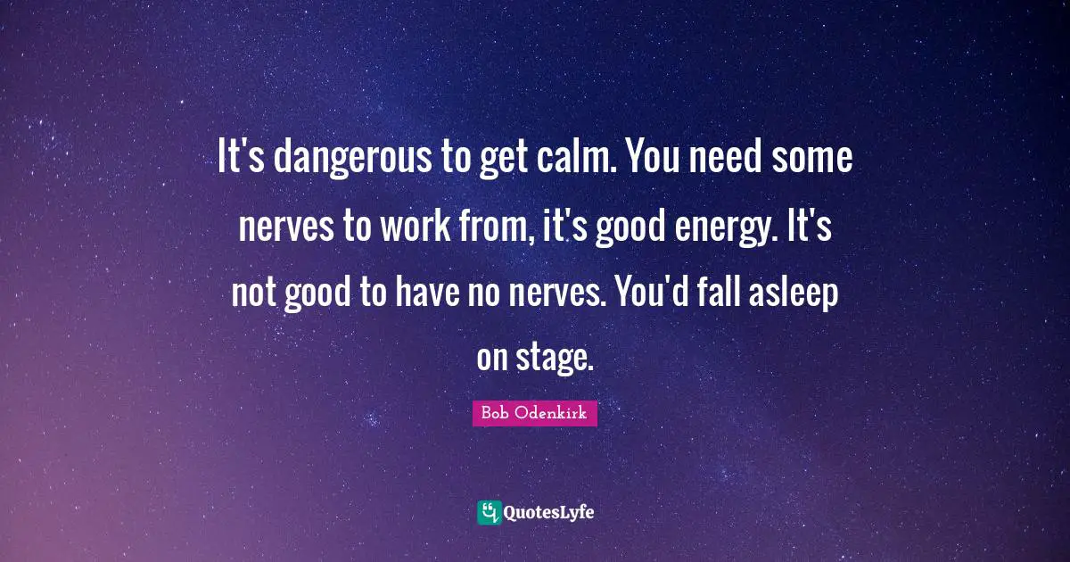 It's dangerous to get calm. You need some nerves to work from, it's good energy. It's not good to have no nerves. You'd fall asleep on stage.