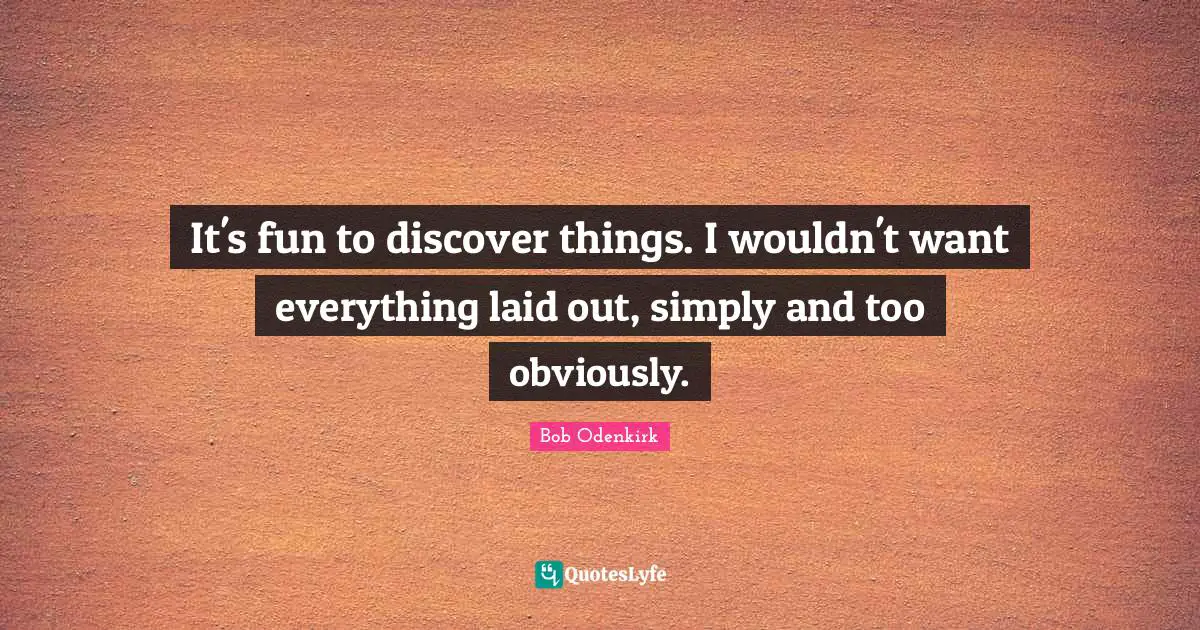 It's fun to discover things. I wouldn't want everything laid out, simply and too obviously.