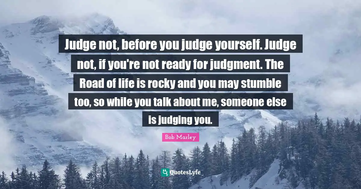 Bob Marley Quotes: Judge not, before you judge yourself. Judge not, if you're not ready for judgment. The Road of life is rocky and you may stumble too, so while you talk about me, someone else is judging you.