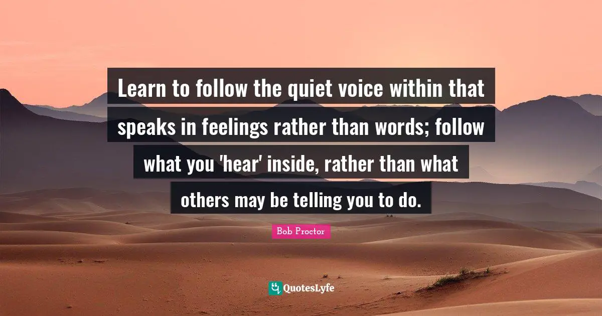 Learn to follow the quiet voice within that speaks in feelings rather than words; follow what you 'hear' inside, rather than what others may be telling you to do.