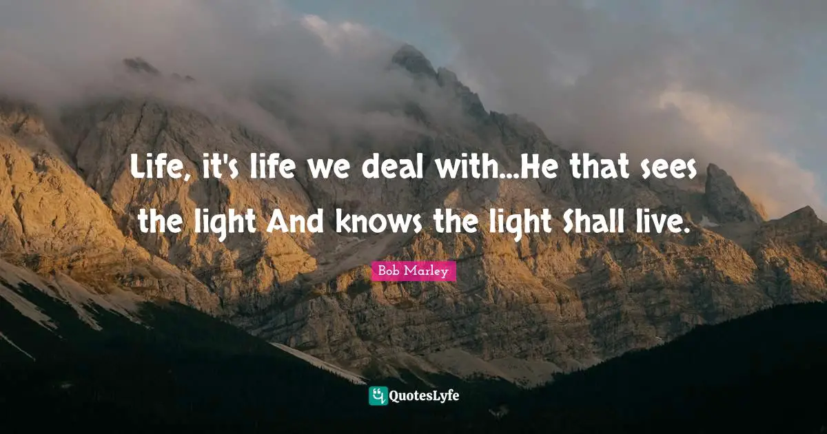 Life, it's life we deal with...He that sees the light And knows the light Shall live.